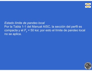 Estado límite de pandeo local
Por la Tabla 1-1 del Manual AISC, la sección del perfil es
compacta y el Fy = 50 ksi; por esto el límite de pandeo local
no se aplica.
 