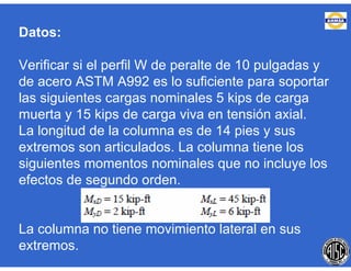 Datos:
Verificar si el perfil W de peralte de 10 pulgadas y
de acero ASTM A992 es lo suficiente para soportar
las siguientes cargas nominales 5 kips de carga
muerta y 15 kips de carga viva en tensión axial.
La longitud de la columna es de 14 pies y sus
extremos son articulados. La columna tiene los
siguientes momentos nominales que no incluye los
efectos de segundo orden.
La columna no tiene movimiento lateral en sus
extremos.
 