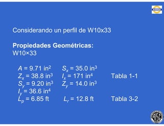 Considerando un perfil de W10x33
Propiedades Geométricas:
W10×33
A = 9.71 in2 Sx = 35.0 in3
Zx = 38.8 in3 Ix = 171 in4 Tabla 1-1
Sy = 9.20 in3 Zy = 14.0 in3
Iy = 36.6 in4
Lp = 6.85 ft Lr = 12.8 ft Tabla 3-2
 
