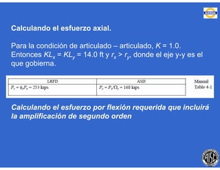 Calculando el esfuerzo axial.
Para la condición de articulado – articulado, K = 1.0.
Entonces KLx = KLy = 14.0 ft y rx > ry, donde el eje y-y es el
que gobierna.
Calculando el esfuerzo por flexión requerida que incluirá
la amplificación de segundo orden
 