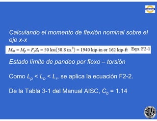 Calculando el momento de flexión nominal sobre el
eje x-x
Estado límite de pandeo por flexo – torsión
Como Lp < Lb < Lr, se aplica la ecuación F2-2.
De la Tabla 3-1 del Manual AISC, Cb = 1.14
 