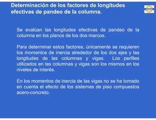 Determinación de los factores de longitudes
efectivas de pandeo de la columna.
Se evalúan las longitudes efectivas de pandeo de la
columna en los planos de los dos marcos.
Para determinar estos factores, únicamente se requieren
los momentos de inercia alrededor de los dos ejes y las
longitudes de las columnas y vigas. Los perfiles
utilizados en las columnas y vigas son los mismos en los
niveles de interés.
En los momentos de inercia de las vigas no se ha tomado
en cuenta el efecto de los sistemas de piso compuestos
acero-concreto.
 