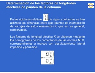 Determinación de los factores de longitudes
efectivas de pandeo de la columna.
En las rigideces relativas de vigas y columnas se han
utilizado las distancias entre ejes (puntos de intersección
de los ejes de estos elementos) lo que es, en general,
conservador.
Los factores de longitud efectiva K se obtienen mediante
los nomogramas de los comentarios de las normas NTC,
correspondientes a marcos con desplazamiento lateral
impedido y permitido.






L
I















t
t
c
c
L
I
L
I

 