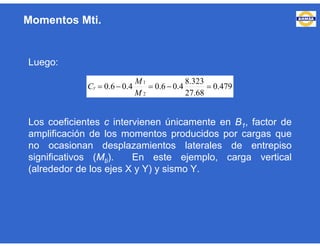 Luego:
Los coeficientes c intervienen únicamente en B1, factor de
amplificación de los momentos producidos por cargas que
no ocasionan desplazamientos laterales de entrepiso
significativos (Mti). En este ejemplo, carga vertical
(alrededor de los ejes X y Y) y sismo Y.
479.0
68.27
323.8
4.06.04.06.0
2
1

M
M
Cy
Momentos Mti.
 