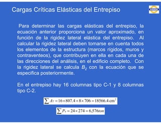 Para determinar las cargas elásticas del entrepiso, la
ecuación anterior proporciona un valor aproximado, en
función de la rigidez lateral elástica del entrepiso. Al
calcular la rigidez lateral deben tomarse en cuenta todos
los elementos de la estructura (marcos rígidos, muros y
contraventeos), que contribuyen en ella en cada una de
las direcciones del análisis, en el edificio completo. Con
la rigidez lateral se calcula B2 con la ecuación que se
especifica posteriormente.
En el entrepiso hay 16 columnas tipo C-1 y 8 columnas
tipo C-2.
  2
cm4.1856670684.80716TA
  tonPu 576,627424
Cargas Críticas Elásticas del Entrepiso
 