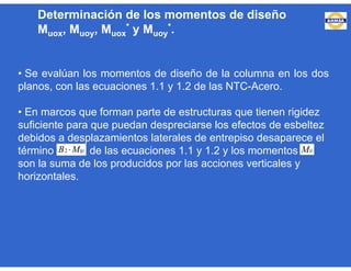 • Se evalúan los momentos de diseño de la columna en los dos
planos, con las ecuaciones 1.1 y 1.2 de las NTC-Acero.
• En marcos que forman parte de estructuras que tienen rigidez
suficiente para que puedan despreciarse los efectos de esbeltez
debidos a desplazamientos laterales de entrepiso desaparece el
término de las ecuaciones 1.1 y 1.2 y los momentos
son la suma de los producidos por las acciones verticales y
horizontales.
tpMB 2 tiM
Determinación de los momentos de diseño
Muox, Muoy, Muox
* y Muoy
*.
 