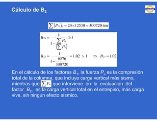 En el cálculo de los factores B1, la fuerza Pu es la compresión
total de la columna, que incluye carga vertical más sismo,
mientras que , que interviene en la evaluación del
factor B2, es la carga vertical total en el entrepiso, más carga
viva, sin ningún efecto sísmico.
Cálculo de B2
   ton3007201253024tpexP
 
02.1102.1
300720
6576
1
1
1
1
1
22
2








xx
e
u
x
BB
P
P
B
 uP
 