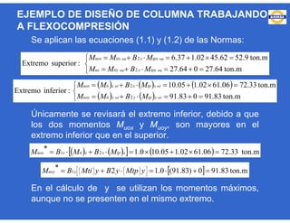 Se aplican las ecuaciones (1.1) y (1.2) de las Normas:
Únicamente se revisará el extremo inferior, debido a que
los dos momentos Muox y Muoy, son mayores en el
extremo inferior que en el superior.
En el cálculo de y se utilizan los momentos máximos,
aunque no se presenten en el mismo extremo.





ton.m64.27064.27
ton.m9.5262.4502.137.6
:superiorExtremo
supsup
supsup
2
2
tpyytiyuy
tpxxtixuox
MBMM
MBMM
     
   




ton.m83.91083.91
ton.m33.7206.6102.105.10
:inferiorExtremo
infinf
infinf
2
2
ytpyytiuoy
xtpxxtiuox
MBMM
MBMM
       ton.m33.7206.6102.105.100.1* 21  xtpxxtixuox MBMBM
  ton.m83.910)83.91(0.12* 1  












yMtpyByMtiBM yuoy
EJEMPLO DE DISEÑO DE COLUMNA TRABAJANDO
A FLEXOCOMPRESIÓN
 