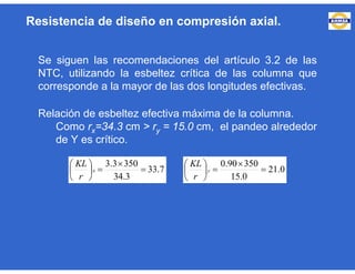 Se siguen las recomendaciones del artículo 3.2 de las
NTC, utilizando la esbeltez crítica de las columna que
corresponde a la mayor de las dos longitudes efectivas.
Relación de esbeltez efectiva máxima de la columna.
Como rx=34.3 cm > ry = 15.0 cm, el pandeo alrededor
de Y es crítico.
Resistencia de diseño en compresión axial.
7.33
3.34
3503.3








x
r
KL
0.21
0.15
35090.0








y
r
KL
 