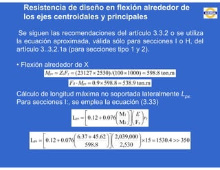 Se siguen las recomendaciones del artículo 3.3.2 o se utiliza
la ecuación aproximada, válida sólo para secciones I o H, del
artículo 3..3.2.1a (para secciones tipo 1 y 2).
• Flexión alrededor de X
Cálculo de longitud máxima no soportada lateralmente Lpx.
Para secciones I:, se emplea la ecuación (3.33)
ton.m8.598)1000100/()253023127(  yxpx FZM
ton.m9.5388.5989.0  pxR MF
yr
E



















y2
1
px
FM
M
076.012.0L
3504.153015
2,530
000,039,2
598.8
45.626.37
076.012.0Lpx 
















 

Resistencia de diseño en flexión alrededor de
los ejes centroidales y principales
 