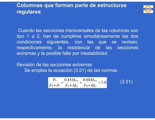 Cuando las secciones transversales de las columnas son
tipo 1 o 2, han de cumplirse simultáneamente las dos
condiciones siguientes, con las que se revisan,
respectivamente, la resistencia de las secciones
extremas y la posible falla por inestabilidad:
Revisión de las secciones extremas
Se emplea la ecuación (3.51) de las normas
(3.51)0.1
60.085.0





 pyR
uoy
pxR
uox
yR
u
MF
M
MF
M
PF
P
Columnas que forman parte de estructuras
regulares
 