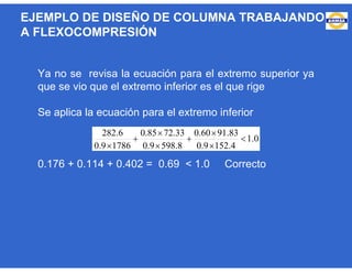 Ya no se revisa la ecuación para el extremo superior ya
que se vio que el extremo inferior es el que rige
Se aplica la ecuación para el extremo inferior
0.176 + 0.114 + 0.402 = 0.69 < 1.0 Correcto
0.1
4.1529.0
83.9160.0
8.5989.0
33.7285.0
17869.0
6.282








EJEMPLO DE DISEÑO DE COLUMNA TRABAJANDO
A FLEXOCOMPRESIÓN
 