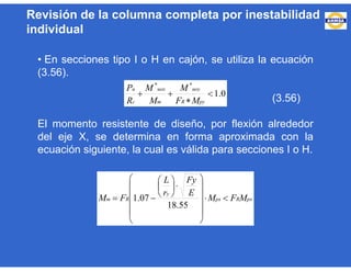 • En secciones tipo I o H en cajón, se utiliza la ecuación
(3.56).
(3.56)
El momento resistente de diseño, por flexión alrededor
del eje X, se determina en forma aproximada con la
ecuación siguiente, la cual es válida para secciones I o H.
0.1
**



pyR
uoy
m
uox
c
u
MF
M
M
M
R
P
pxRpx
y
Rm MFM
E
Fy
r
L
FM 



















55.18
07.1
Revisión de la columna completa por inestabilidad
individual
 