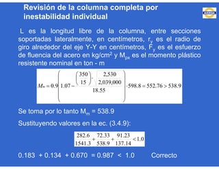 L es la longitud libre de la columna, entre secciones
soportadas lateralmente, en centímetros, ry es el radio de
giro alrededor del eje Y-Y en centímetros, Fy es el esfuerzo
de fluencia del acero en kg/cm2 y Mpx es el momento plástico
resistente nominal en ton - m
Se toma por lo tanto Mm = 538.9
Sustituyendo valores en la ec. (3.4.9):
0.183 + 0.134 + 0.670 = 0.987 < 1.0 Correcto
9.53876.5528.598
55.18
000,039,2
530,2
15
350
07.19.0 


















mM
0.1
14.137
23.91
9.538
33.72
3.1541
6.282

Revisión de la columna completa por
inestabilidad individual
 