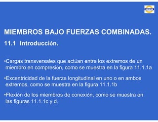 MIEMBROS BAJO FUERZAS COMBINADAS.
11.1 Introducción.
•Cargas transversales que actúan entre los extremos de un
miembro en compresión, como se muestra en la figura 11.1.1a
•Excentricidad de la fuerza longitudinal en uno o en ambos
extremos, como se muestra en la figura 11.1.1b
•Flexión de los miembros de conexión, como se muestra en
las figuras 11.1.1c y d.
 