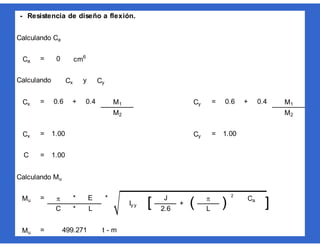 - Resistencia de diseño a flexión.
Calculando Ca
=
Calculando y
= + = +
= =
=
Calculando Mu
= * * 2
*
= t - m
Ca 0 cm6
Mu 499.271
+ ( 
) Ca
]L
Mu  E
Iy y [ J
C L 2.6
Cx 1.00 Cy 1.00
C 1.00
Cy 0.6 0.4 M1
M2 M2
Cx Cy
Cx 0.6 0.4 M1
 