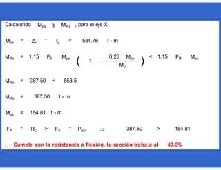 y , para el eje X
= * = t - m
= <
= <
= t - m
= t - m
* > *  >

0.28 Mpx
)
1.15 FR Mpx
Mu
MRx 1.15 FR Mpx
( 1
Cumple con la resistencia a flexión, la sección trabaja al 40.0%
-
FR RC FC Pact 387.50 154.81
534.78
MRx 387.50
Mux 154.81
MRx 387.50 553.5
Calculando Mpx MRx
Mpx Zx fy
 