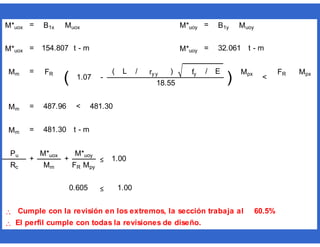 = =
= t - m = t - m
= ( L / ) fy / E
= <
= t - m
≤

 El perfil cumple con todas la revisiones de diseño.
Mpx
60.5%
Rc Mm FR Mpy
0.605 1.00
Cumple con la revisión en los extremos, la sección trabaja al
481.30
Mm 481.30
Pu
+
M*uox
+
M*uoy
≤ 1.00
1.07
ry y
)
Mpx
<
FR
18.55
Mm 487.96
M*uox 154.807 M*uoy 32.061
Mm FR
( -
M*uox B1x Muox M*uoy B1y Muoy
 
