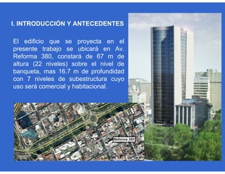 I. INTRODUCCIÓN Y ANTECEDENTES
El edificio que se proyecta en el
presente trabajo se ubicará en Av.
Reforma 380, constará de 67 m de
altura (22 niveles) sobre el nivel de
banqueta, mas 16.7 m de profundidad
con 7 niveles de subestructura cuyo
uso será comercial y habitacional.
 
