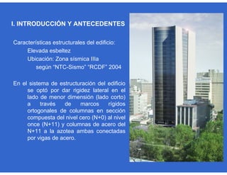 Características estructurales del edificio:
Elevada esbeltez
Ubicación: Zona sísmica IIIa
según “NTC-Sismo” “RCDF” 2004
En el sistema de estructuración del edificio
se optó por dar rigidez lateral en el
lado de menor dimensión (lado corto)
a través de marcos rígidos
ortogonales de columnas en sección
compuesta del nivel cero (N+0) al nivel
once (N+11) y columnas de acero del
N+11 a la azotea ambas conectadas
por vigas de acero.
I. INTRODUCCIÓN Y ANTECEDENTES
 