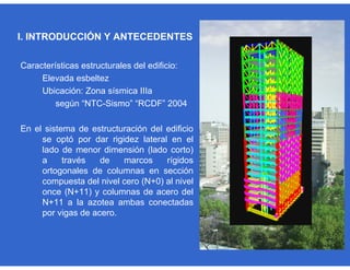 Características estructurales del edificio:
Elevada esbeltez
Ubicación: Zona sísmica IIIa
según “NTC-Sismo” “RCDF” 2004
En el sistema de estructuración del edificio
se optó por dar rigidez lateral en el
lado de menor dimensión (lado corto)
a través de marcos rígidos
ortogonales de columnas en sección
compuesta del nivel cero (N+0) al nivel
once (N+11) y columnas de acero del
N+11 a la azotea ambas conectadas
por vigas de acero.
I. INTRODUCCIÓN Y ANTECEDENTES
 