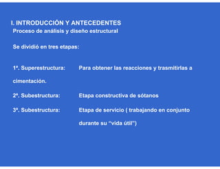 Proceso de análisis y diseño estructural
Se dividió en tres etapas:
1ª. Superestructura: Para obtener las reacciones y trasmitirlas a
cimentación.
2ª. Subestructura: Etapa constructiva de sótanos
3ª. Subestructura: Etapa de servicio ( trabajando en conjunto
durante su “vida útil”)
I. INTRODUCCIÓN Y ANTECEDENTES
 