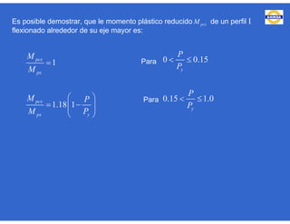 Es posible demostrar, que le momento plástico reducido de un perfil I
flexionado alrededor de su eje mayor es:
1
1.18 1
pcx
px
pcx
px y
M
M
M P
M P

 
   
 
pcxM
Para 0 0.15
0.15 1.0
y
y
P
P
P
P
 
 Para
 