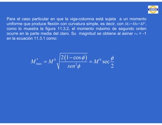 Para el caso particular en que la viga-columna está sujeta a un momento
uniforme que produce flexión con curvatura simple, es decir, con MA=MB=M°,
como lo muestra la figura 11.3.2, el momento máximo de segundo orden
ocurre en la parte media del claro. Su magnitud se obtiene al asinar rM = -1
en la ecuación 11.3.1 como:
 * 0 0
max 2
2 1 cos
sec
2
M M M
sen
 


 
 