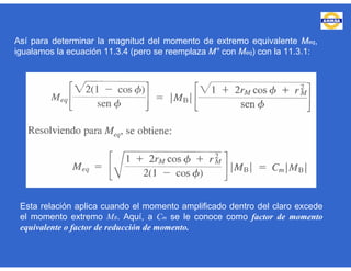 Así para determinar la magnitud del momento de extremo equivalente Meq,
igualamos la ecuación 11.3.4 (pero se reemplaza M° con Meq) con la 11.3.1:
Esta relación aplica cuando el momento amplificado dentro del claro excede
el momento extremo MB. Aquí, a Cm se le conoce como factor de momento
equivalente o factor de reducción de momento.
 