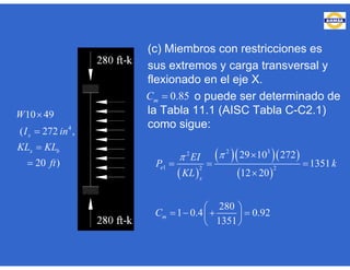 (c) Miembros con restricciones es
sus extremos y carga transversal y
flexionado en el eje X.
o puede ser determinado de
la Tabla 11.1 (AISC Tabla C-C2.1)
como sigue:
0.85mC 
4
10 49
( 272 ,
20 )
x
x b
W
I in
KL KL
ft




 
   
 
2 32
1 2 2
29 10 272
1351
12 20
280
1 0.4 0.92
1351
e
x
m
EI
P k
KL
C
 
  

 
    
 
 