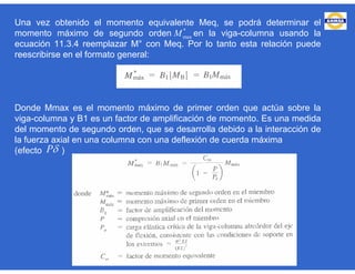 Una vez obtenido el momento equivalente Meq, se podrá determinar el
momento máximo de segundo orden en la viga-columna usando la
ecuación 11.3.4 reemplazar M° con Meq. Por lo tanto esta relación puede
reescribirse en el formato general:
Donde Mmax es el momento máximo de primer orden que actúa sobre la
viga-columna y B1 es un factor de amplificación de momento. Es una medida
del momento de segundo orden, que se desarrolla debido a la interacción de
la fuerza axial en una columna con una deflexión de cuerda máxima
(efecto )
*
maxM
P
 