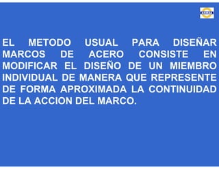 EL METODO USUAL PARA DISEÑAR
MARCOS DE ACERO CONSISTE EN
MODIFICAR EL DISEÑO DE UN MIEMBRO
INDIVIDUAL DE MANERA QUE REPRESENTE
DE FORMA APROXIMADA LA CONTINUIDAD
DE LA ACCION DEL MARCO.
 