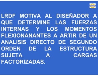 LRDF MOTIVA AL DISEÑADOR A
QUE DETERMINE LAS FUERZAS
INTERNAS Y LOS MOMENTOS
FLEXIONANANTES A ARTIR DE UN
ANALISIS DIRECTO DE SEGUNDO
ORDEN DE LA ESTRUCTURA
SUJETA A CARGAS
FACTORIZADAS.
 