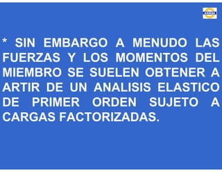 * SIN EMBARGO A MENUDO LAS
FUERZAS Y LOS MOMENTOS DEL
MIEMBRO SE SUELEN OBTENER A
ARTIR DE UN ANALISIS ELASTICO
DE PRIMER ORDEN SUJETO A
CARGAS FACTORIZADAS.
 