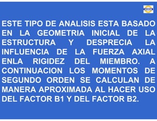 ESTE TIPO DE ANALISIS ESTA BASADO
EN LA GEOMETRIA INICIAL DE LA
ESTRUCTURA Y DESPRECIA LA
INFLUENCIA DE LA FUERZA AXIAL
ENLA RIGIDEZ DEL MIEMBRO. A
CONTINUACION LOS MOMENTOS DE
SEGUNDO ORDEN SE CALCULAN DE
MANERA APROXIMADA AL HACER USO
DEL FACTOR B1 Y DEL FACTOR B2.
 
