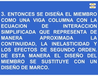 3. ENTONCES SE DISEÑA EL MIEMBRO
COMO UNA VIGA COLUMNA CON LA
ECUACION DE INTERACCION
SIMPLIFICADA QUE REPRESENTA DE
MANERA APROXIMADA LA
CONTINUIDAD, LA INELASTICIDAD Y
LOS EFECTOS DE SEGUNDO ORDEN.
DE ESTA MANERA EL DISEÑO DEL
MIEMBRO SE SUSTITUYE CON UN
DISEÑO DE MARCO.
 
