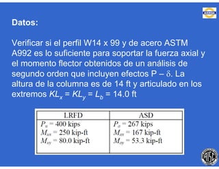 Datos:
Verificar si el perfil W14 x 99 y de acero ASTM
A992 es lo suficiente para soportar la fuerza axial y
el momento flector obtenidos de un análisis de
segundo orden que incluyen efectos P – . La
altura de la columna es de 14 ft y articulado en los
extremos KLx = KLy = Lb = 14.0 ft
 