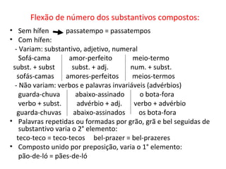Flexão de número dos substantivos compostos: Sem hífen  passatempo = passatempos Com hífen: - Variam: substantivo, adjetivo, numeral Sofá-cama  amor-perfeito  meio-termo subst. + subst  subst. + adj.  num. + subst. sofás-camas  amores-perfeitos  meios-termos  - Não variam: verbos e palavras invariáveis (advérbios) guarda-chuva  abaixo-assinado  o bota-fora verbo + subst.  advérbio + adj.  verbo + advérbio guarda-chuvas  abaixo-assinados  os bota-fora Palavras repetidas ou formadas por grão, grã e bel seguidas de substantivo varia o 2° elemento: teco-teco = teco-tecos  bel-prazer = bel-prazeres Composto unido por preposição, varia o 1° elemento: pão-de-ló = pães-de-ló 