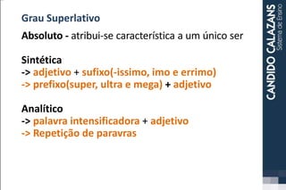 Grau Superlativo
Absoluto - atribui-se característica a um único ser
Sintética
-> adjetivo + sufixo(-issimo, imo e errimo)
-> prefixo(super, ultra e mega) + adjetivo
Analítico
-> palavra intensificadora + adjetivo
-> Repetição de paravras
 