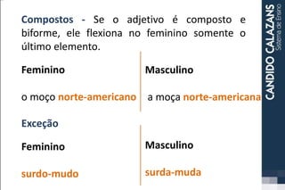 Compostos - Se o adjetivo é composto e
biforme, ele flexiona no feminino somente o
último elemento.
Feminino
o moço norte-americano
Masculino
a moça norte-americana
Exceção
Feminino
surdo-mudo
Masculino
surda-muda
 