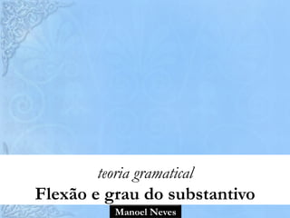 Manoel Neves
teoria gramatical
Flexão e grau do substantivo
 