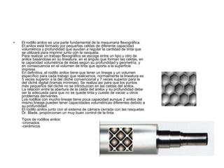 El rodillo anilox es una parte fundamental de la maquinaria flexográfica. El anilox está formado por pequeñas celdas de diferente capacidad volumétrica y profundidad que ayudan a regular la cantidad de tinta que se utilizará para imprimir junto con la rasqueta. Para realizar un trabajo flexográfico se escoge entre un tipo u otro de anilox basándose en su lineatura, en el ángulo que forman las celdas, en la capacidad volumétrica de éstas según su profundidad y geometría, y en consecuencia en el volumen de tinta que aporta a la superficie impresa. En definitiva, el rodillo anilox tiene que tener un lineaje y un volumen específico para cada trabajo que realicemos, normalmente la lineatura es 5 veces superior a la del cliché convencional y 7 veces superior para la del cliché digital (tramas mínimas). Se realiza así para que los puntos más pequeños del cliché no se introduzcan en las celdas del anilox. La relación entre la abertura de la celda del anilox y su profundidad debe ser la adecuada para que no se quede tinta y cueste de vaciar u otros problemas derivantes. Los rodillos con mucho lineaje tiene poca capacidad aunque 2 anilox del mismo lineaje pueden tener capacidades volumétricas diferentes debido a su profundidad. El rodillo anilox junto con el sistema de cámara cerrada con las rasquetas Dr. Blade, proporcionan un muy buen control de la tinta. Tipos de rodillos anilox: -cromados -cerámicos  