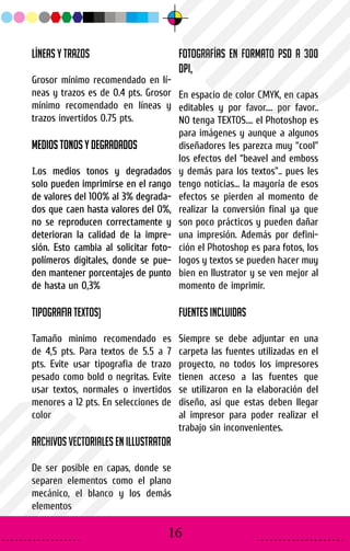 Líneas y trazos
Grosor mínimo recomendado en lí-
neas y trazos es de 0.4 pts. Grosor
mínimo recomendado en líneas y
trazos invertidos 0.75 pts.
Medios tonos y degradadosMedios tonos y degradados
LLos medios tonos y degradadosos medios tonos y degradados
solo pueden imprimirse en el rangosolo pueden imprimirse en el rango
de valores del 100% al 3% degrada-de valores del 100% al 3% degrada-
dos que caen hasta valores del 0%,dos que caen hasta valores del 0%,
no se reproducen correctamente yno se reproducen correctamente y
deterioran la calidad de la impre-deterioran la calidad de la impre-
sión. Esto cambia al solicitar foto-sión. Esto cambia al solicitar foto-
polímeros digitales, donde se pue-polímeros digitales, donde se pue-
den mantener porcentajes de puntoden mantener porcentajes de punto
de hasta un 0,3%de hasta un 0,3%
Tipografia Textos)
Tamaño minimo recomendado es
de 4,5 pts. Para textos de 5.5 a 7
pts. Evite usar tipografia de trazo
pesado como bold o negritas. Evite
usar textos, normales o invertidos
menores a 12 pts. En selecciones de
color
Archivos Vectoriales en Illustrator
De ser posible en capas, donde se
separen elementos como el plano
mecánico, el blanco y los demás
elementos
Fotografías en formato PSD a 300
DPI,
En espacio de color CMYK, en capas
editables y por favor.... por favor..
NO tenga TEXTOS.... el Photoshop es
para imágenes y aunque a algunos
diseñadores les parezca muy “cool”
los efectos del “beavel and emboss
y demás para los textos”.. pues les
tengo noticias... la mayoría de esos
efectos se pierden al momento de
realizar la conversión final ya que
son poco prácticos y pueden dañar
una impresión. Además por defini-
ción el Photoshop es para fotos, los
logos y textos se pueden hacer muy
bien en Ilustrator y se ven mejor al
momento de imprimir.
Fuentes incluidas
Siempre se debe adjuntar en una
carpeta las fuentes utilizadas en el
proyecto, no todos los impresores
tienen acceso a las fuentes que
se utilizaron en la elaboración del
diseño, así que estas deben llegar
al impresor para poder realizar el
trabajo sin inconvenientes.
16
 