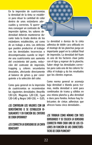 La densidad o dureza de la cinta
adhesiva de doble cara utilizada en
el montaje de las planchas juega un
importante papel en la calidad final
de impresión. La densidad del foam
es uno de los factores clave junto
con el tipo y espesor de la plancha.
Saber elegir las densidades correc-
tas para cada uno de los colores fa-
cilita el trabajo y da los resultados
que los clientes esperan.
Como norma general se aconseja
baja densidad o blanda paras tra-
mas, media densidad o semi para
combinados de trama y sólidos en
una misma plancha y alta densidad
o duro para fondos. Incluso hay fa-
bricantes de cintas adhesivas que
ofrecen hasta cinco densidades .
¿Se trabaja como mínimo con tres
densidades y se coloca la densidad
correcta para cada uno de los co-
lores en función de las caracterís-
ticas de cada plancha?
En la impresión de cuatricromías
la densidad de la tinta se estable-
ce para situar la cantidad de color
dentro de unos estándares ade-
cuados y correctos. Si quere-
mos conseguir un contraste de
impresión óptimo, los valores de
densidad deberán mantenerse du-
rante toda la tirada dentro de los
estándares establecidos, así como
de un trabajo a otro. Los defectos
que pueden producirse al trabajar
con las densidades incorrectas o
descompensadas cuando se impri-
me una cuatricromía son: aumento
del crecimiento del punto, reduc-
ción del contraste de impresión,
trapping y colores secundarios
desviados, afectando directamente
al balance de grises y por consi-
guiente a la selección del color.
Como guía general en la impresión
de cuatricromías se recomiendan
las siguientes densidades: Amarillo
1,10-1,20, Magenta 1,20-1,30, Cyan
1,30-1,40 y Negro 1,40-1,50, +- 0,05.
¿Se controlan los valores con un
densitómetro o se establecen vi-
sualmente y en función del criterio
de cada operario?
¿Escorrectaladensidaddelacinta
adhesiva?
22
 
