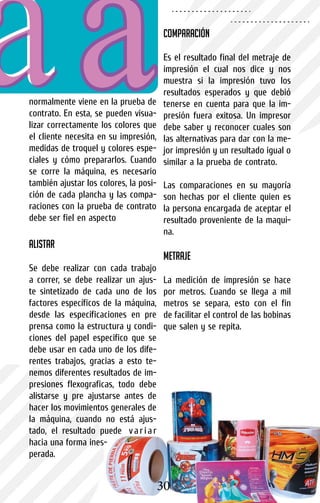 normalmente viene en la prueba de
contrato. En esta, se pueden visua-
lizar correctamente los colores que
el cliente necesita en su impresión,
medidas de troquel y colores espe-
ciales y cómo prepararlos. Cuando
se corre la máquina, es necesario
también ajustar los colores, la posi-
ción de cada plancha y las compa-
raciones con la prueba de contrato
debe ser fiel en aspecto
Alistar
Se debe realizar con cada trabajo
a correr, se debe realizar un ajus-
te sintetizado de cada uno de los
factores específicos de la máquina,
desde las especificaciones en pre
prensa como la estructura y condi-
ciones del papel especifico que se
debe usar en cada uno de los dife-
rentes trabajos, gracias a esto te-
nemos diferentes resultados de im-
presiones flexograficas, todo debe
alistarse y pre ajustarse antes de
hacer los movimientos generales de
la máquina, cuando no está ajus-
tado, el resultado puede variar
hacia una forma ines-
perada.
Comparación
Es el resultado final del metraje de
impresión el cual nos dice y nos
muestra si la impresión tuvo los
resultados esperados y que debió
tenerse en cuenta para que la im-
presión fuera exitosa. Un impresor
debe saber y reconocer cuales son
las alternativas para dar con la me-
jor impresión y un resultado igual o
similar a la prueba de contrato.
Las comparaciones en su mayoría
son hechas por el cliente quien es
la persona encargada de aceptar el
resultado proveniente de la maqui-
na.
Metraje
La medición de impresión se hace
por metros. Cuando se llega a mil
metros se separa, esto con el fin
de facilitar el control de las bobinas
que salen y se repita.
30
 
