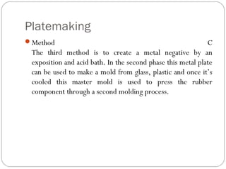 Platemaking
Method C
The third method is to create a metal negative by an
exposition and acid bath. In the second phase this metal plate
can be used to make a mold from glass, plastic and once it’s
cooled this master mold is used to press the rubber
component through a second molding process.
 