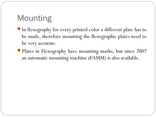 Mounting
In flexography for every printed color a different plate has to
be made, therefore mounting the flexographic plates need to
be very accurate.
Plates in Flexography have mounting marks, but since 2007
an automatic mounting machine (FAMM) is also available.
 