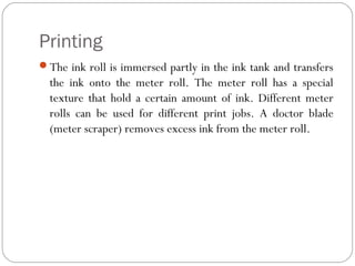 Printing
The ink roll is immersed partly in the ink tank and transfers
the ink onto the meter roll. The meter roll has a special
texture that hold a certain amount of ink. Different meter
rolls can be used for different print jobs. A doctor blade
(meter scraper) removes excess ink from the meter roll.
 