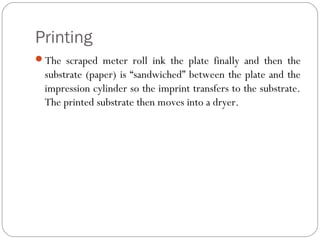 Printing
The scraped meter roll ink the plate finally and then the
substrate (paper) is “sandwiched” between the plate and the
impression cylinder so the imprint transfers to the substrate.
The printed substrate then moves into a dryer.
 