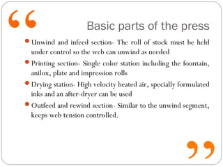 Basic parts of the press
Unwind and infeed section- The roll of stock must be held
under control so the web can unwind as needed
Printing section- Single color station including the fountain,
anilox, plate and impression rolls
Drying station- High velocity heated air, specially formulated
inks and an after-dryer can be used
Outfeed and rewind section- Similar to the unwind segment,
keeps web tension controlled.
 